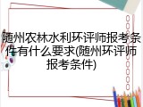 随州农林水利环评师报考条件有什么要求(随州环评师报考条件)