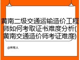 黄南二级交通运输造价工程师如何考取证书难度分析(黄南交通造价师考证难度)
