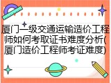 厦门一级交通运输造价工程师如何考取证书难度分析(厦门造价工程师考证难度)