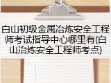 白山初级金属冶炼安全工程师考试指导中心哪里有(白山冶炼安全工程师考点)