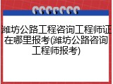 潍坊公路工程咨询工程师证在哪里报考(潍坊公路咨询工程师报考)