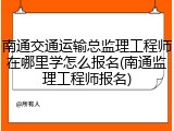 南通交通运输总监理工程师在哪里学怎么报名(南通监理工程师报名)