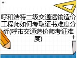 呼和浩特二级交通运输造价工程师如何考取证书难度分析(呼市交通造价师考证难度)