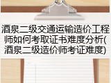 酒泉二级交通运输造价工程师如何考取证书难度分析(酒泉二级造价师考证难度)