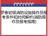 伊春初级消防设施操作员报考条件和时间解析(消防操作员报考指南)