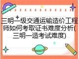三明一级交通运输造价工程师如何考取证书难度分析(三明一造考试难度)