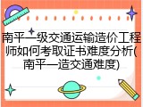 南平一级交通运输造价工程师如何考取证书难度分析(南平一造交通难度)