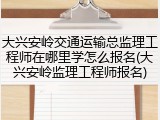 大兴安岭交通运输总监理工程师在哪里学怎么报名(大兴安岭监理工程师报名)