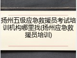 扬州五级应急救援员考试培训机构哪里找(扬州应急救援员培训)