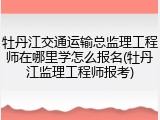牡丹江交通运输总监理工程师在哪里学怎么报名(牡丹江监理工程师报考)