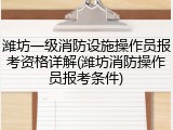 潍坊一级消防设施操作员报考资格详解(潍坊消防操作员报考条件)