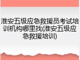 淮安五级应急救援员考试培训机构哪里找(淮安五级应急救援培训)