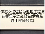 伊春交通运输总监理工程师在哪里学怎么报名(伊春监理工程师报名)