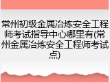 常州初级金属冶炼安全工程师考试指导中心哪里有(常州金属冶炼安全工程师考试点)