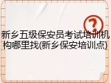 新乡五级保安员考试培训机构哪里找(新乡保安培训点)
