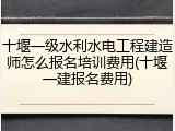 十堰一级水利水电工程建造师怎么报名培训费用(十堰一建报名费用)