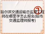 哈尔滨交通运输总监理工程师在哪里学怎么报名(哈市交通监理师报考)
