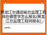 黑龙江交通运输总监理工程师在哪里学怎么报名(黑龙江总监理工程师报名)