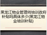 黑龙江物业管理师培训政府补贴吗具体多少(黑龙江物业培训补贴)