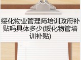 绥化物业管理师培训政府补贴吗具体多少(绥化物管培训补贴)