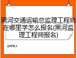 黑河交通运输总监理工程师在哪里学怎么报名(黑河监理工程师报名)