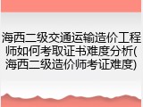 海西二级交通运输造价工程师如何考取证书难度分析(海西二级造价师考证难度)