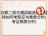 白银二级交通运输造价工程师如何考取证书难度分析(考证难度分析)