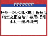 扬州一级水利水电工程建造师怎么报名培训费用(扬州水利一建培训费)