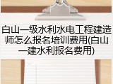 白山一级水利水电工程建造师怎么报名培训费用(白山一建水利报名费用)