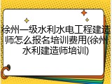 徐州一级水利水电工程建造师怎么报名培训费用(徐州水利建造师培训)