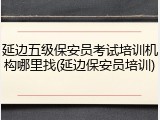 延边五级保安员考试培训机构哪里找(延边保安员培训)