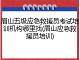 眉山五级应急救援员考试培训机构哪里找(眉山应急救援员培训)
