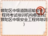 普陀区中级道路运输安全工程师考试培训机构哪里找(普陀区中级安全工程师培训)