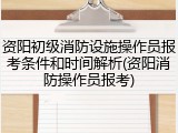 资阳初级消防设施操作员报考条件和时间解析(资阳消防操作员报考)