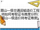 眉山一级交通运输造价工程师如何考取证书难度分析(眉山一级造价师考证难度)