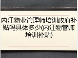 内江物业管理师培训政府补贴吗具体多少(内江物管师培训补贴)