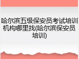 哈尔滨五级保安员考试培训机构哪里找(哈尔滨保安员培训)