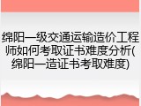 绵阳一级交通运输造价工程师如何考取证书难度分析(绵阳一造证书考取难度)
