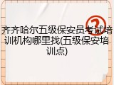 齐齐哈尔五级保安员考试培训机构哪里找(五级保安培训点)