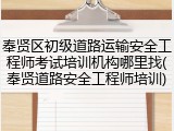 奉贤区初级道路运输安全工程师考试培训机构哪里找(奉贤道路安全工程师培训)