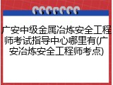 广安中级金属冶炼安全工程师考试指导中心哪里有(广安冶炼安全工程师考点)