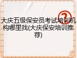 大庆五级保安员考试培训机构哪里找(大庆保安培训推荐)