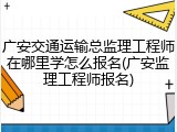 广安交通运输总监理工程师在哪里学怎么报名(广安监理工程师报名)