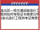 渝北区一级交通运输造价工程师如何考取证书难度分析(渝北造价工程师考证难度)
