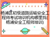 杨浦区初级道路运输安全工程师考试培训机构哪里找(杨浦安全工程师培训)