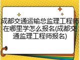 成都交通运输总监理工程师在哪里学怎么报名(成都交通监理工程师报名)