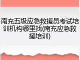 南充五级应急救援员考试培训机构哪里找(南充应急救援培训)