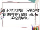 闵行区桥梁隧道工程检测师培训机构哪个最好(闵行桥梁检测培训)