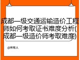 成都一级交通运输造价工程师如何考取证书难度分析(成都一级造价师考取难度)