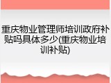 重庆物业管理师培训政府补贴吗具体多少(重庆物业培训补贴)